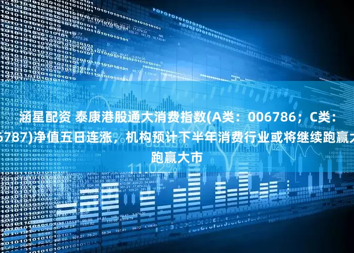 涵星配资 泰康港股通大消费指数(A类：006786；C类：006787)净值五日连涨，机构预计下半年消费行业或将继续跑赢大市