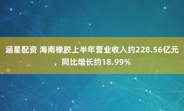 涵星配资 海南橡胶上半年营业收入约228.56亿元，同比增长约18.99%