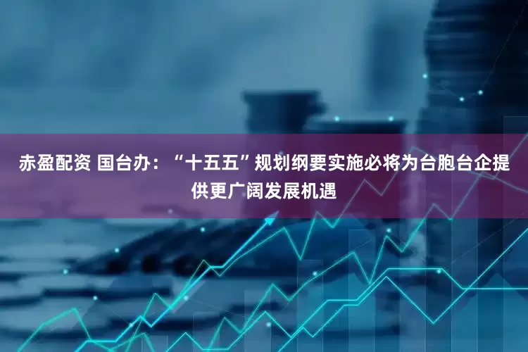 赤盈配资 国台办：“十五五”规划纲要实施必将为台胞台企提供更广阔发展机遇