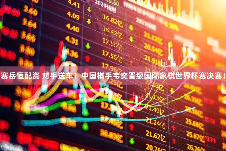 赛岳恒配资 对手送车！中国棋手韦奕晋级国际象棋世界杯赛决赛！