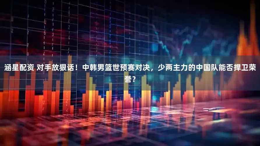 涵星配资 对手放狠话！中韩男篮世预赛对决，少两主力的中国队能否捍卫荣誉？