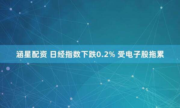 涵星配资 日经指数下跌0.2% 受电子股拖累