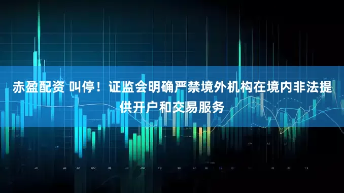 赤盈配资 叫停！证监会明确严禁境外机构在境内非法提供开户和交易服务